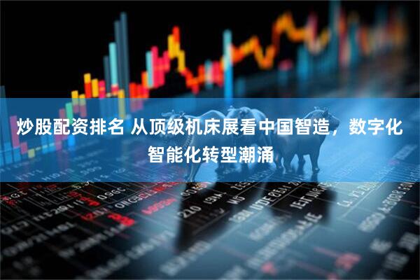 炒股配资排名 从顶级机床展看中国智造，数字化智能化转型潮涌