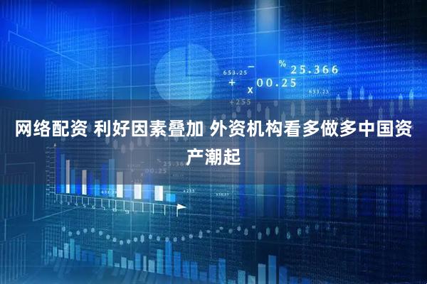 网络配资 利好因素叠加 外资机构看多做多中国资产潮起