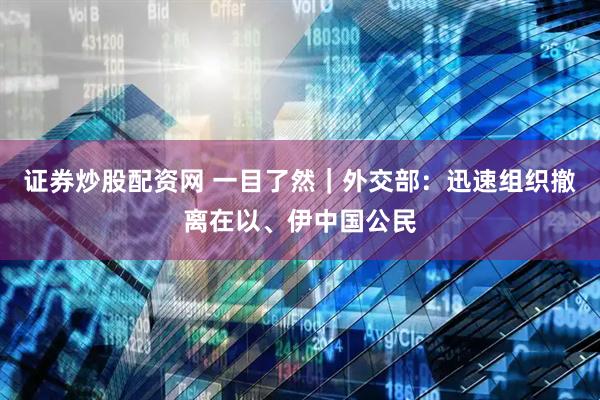 证券炒股配资网 一目了然｜外交部：迅速组织撤离在以、伊中国公民