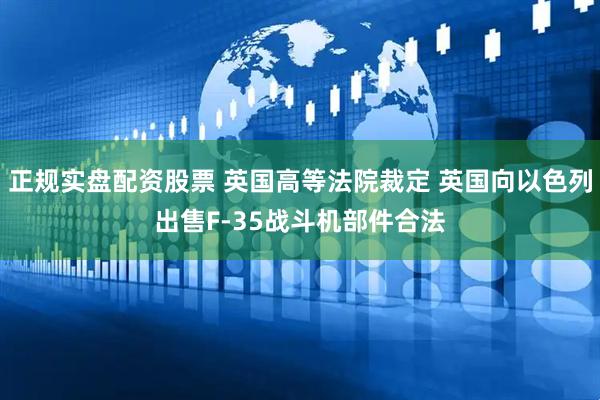 正规实盘配资股票 英国高等法院裁定 英国向以色列出售F-35战斗机部件合法