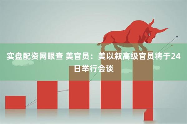 实盘配资网眼查 美官员：美以叙高级官员将于24日举行会谈