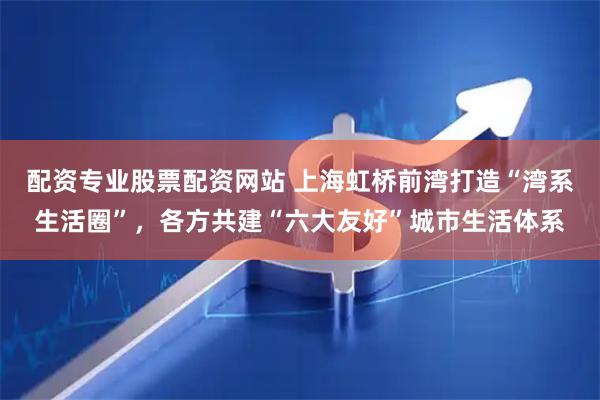 配资专业股票配资网站 上海虹桥前湾打造“湾系生活圈”，各方共建“六大友好”城市生活体系
