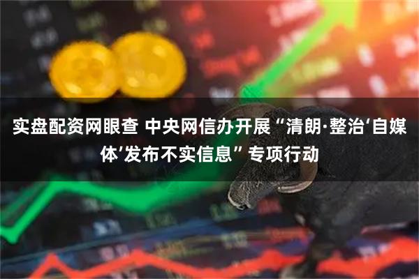 实盘配资网眼查 中央网信办开展“清朗·整治‘自媒体’发布不实信息”专项行动