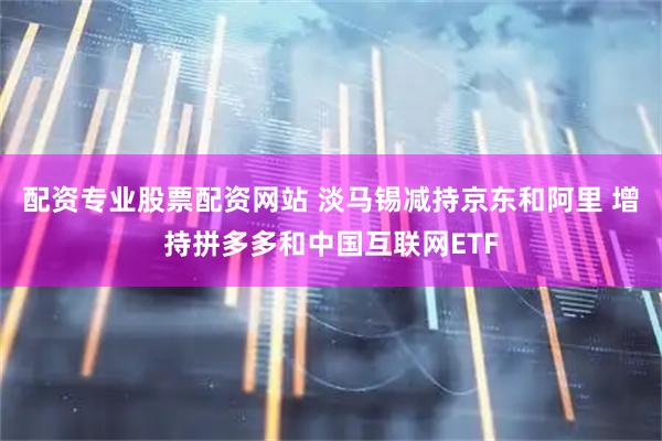 配资专业股票配资网站 淡马锡减持京东和阿里 增持拼多多和中国互联网ETF