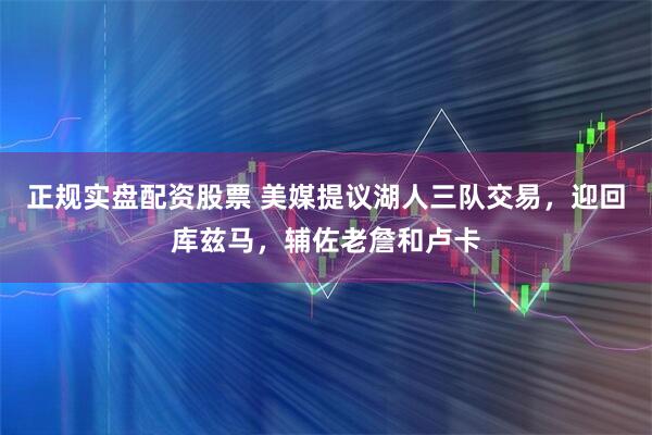正规实盘配资股票 美媒提议湖人三队交易，迎回库兹马，辅佐老詹和卢卡