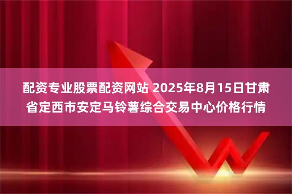 配资专业股票配资网站 2025年8月15日甘肃省定西市安定马铃薯综合交易中心价格行情