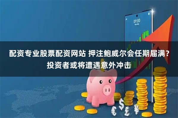 配资专业股票配资网站 押注鲍威尔会任期届满？投资者或将遭遇意外冲击