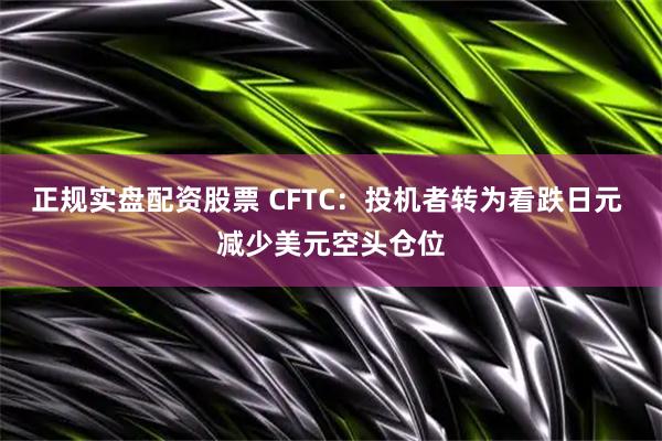 正规实盘配资股票 CFTC：投机者转为看跌日元 减少美元空头仓位