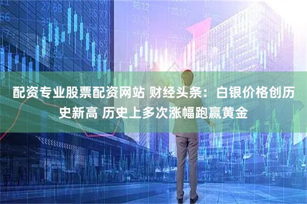 配资专业股票配资网站 财经头条：白银价格创历史新高 历史上多次涨幅跑赢黄金
