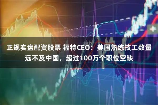 正规实盘配资股票 福特CEO：美国熟练技工数量远不及中国，超过100万个职位空缺