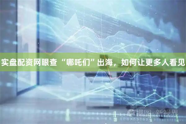 实盘配资网眼查 “哪吒们”出海，如何让更多人看见