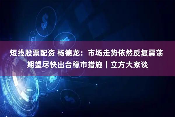 短线股票配资 杨德龙：市场走势依然反复震荡 期望尽快出台稳市措施｜立方大家谈