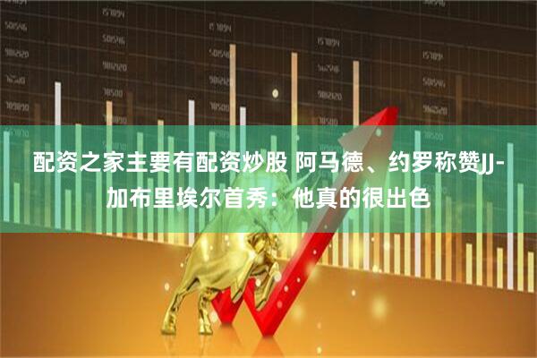 配资之家主要有配资炒股 阿马德、约罗称赞JJ-加布里埃尔首秀：他真的很出色