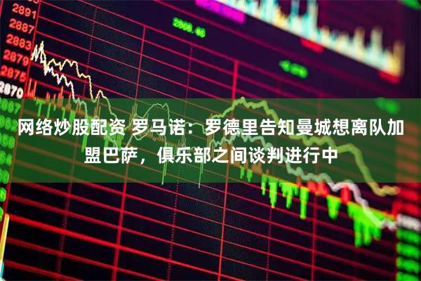 网络炒股配资 罗马诺：罗德里告知曼城想离队加盟巴萨，俱乐部之间谈判进行中
