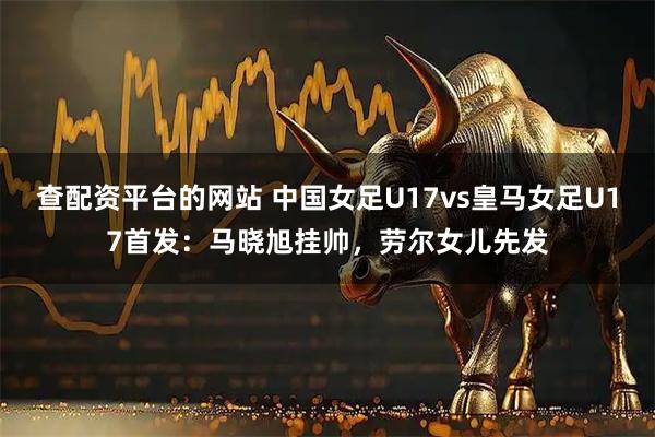 查配资平台的网站 中国女足U17vs皇马女足U17首发：马晓旭挂帅，劳尔女儿先发